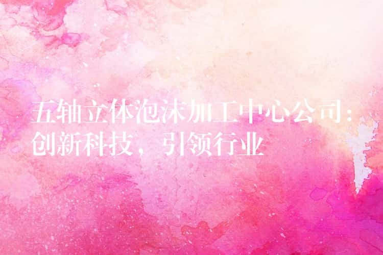 五轴立体泡沫加工中心公司：创新科技，引领行业
